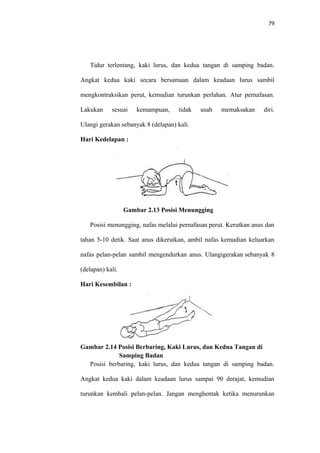 79
Tidur terlentang, kaki lurus, dan kedua tangan di samping badan.
Angkat kedua kaki secara bersamaan dalam keadaan lurus sambil
mengkontraksikan perut, kemudian turunkan perlahan. Atur pernafasan.
Lakukan sesuai kemampuan, tidak usah memaksakan diri.
Ulangi gerakan sebanyak 8 (delapan) kali.
Hari Kedelapan :
Gambar 2.13 Posisi Menungging
Posisi menungging, nafas melalui pernafasan perut. Kerutkan anus dan
tahan 5-10 detik. Saat anus dikerutkan, ambil nafas kemudian keluarkan
nafas pelan-pelan sambil mengendurkan anus. Ulangigerakan sebanyak 8
(delapan) kali.
Hari Kesembilan :
Gambar 2.14 Posisi Berbaring, Kaki Lurus, dan Kedua Tangan di
Samping Badan
Posisi berbaring, kaki lurus, dan kedua tangan di samping badan.
Angkat kedua kaki dalam keadaan lurus sampai 90 derajat, kemudian
turunkan kembali pelan-pelan. Jangan menghentak ketika menurunkan
 