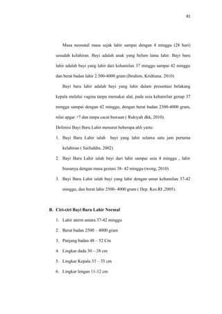 81
Masa neonatal masa sejak lahir sampai dengan 4 minggu (28 hari)
sesudah kelahiran. Bayi adalah anak yang belum lama lahir. Bayi baru
lahir adalah bayi yang lahir dari kehamilan 37 minggu sampai 42 minggu
dan berat badan lahir 2.500-4000 gram (Ibrahim, Kridtiana. 2010)
Bayi baru lahir adalah bayi yang lahir dalam presentasi belakang
kepala melalui vagina tanpa memakai alat, pada usia kehamilan genap 37
minggu sampai dengan 42 minggu, dengan berat badan 2500-4000 gram,
nilai apgar >7 dan tanpa cacat bawaan ( Rukiyah dkk, 2010).
Defenisi Bayi Baru Lahir menurut beberapa ahli yaitu:
1. Bayi Baru Lahir ialah bayi yang lahir selama satu jam pertama
kelahiran ( Saifuddin, 2002)
2. Bayi Baru Lahir ialah bayi dari lahir sampai usia 4 minggu , lahir
biasanya dengan masa gestasi 38- 42 minggu (wong, 2010)
3. Bayi Baru Lahir ialah bayi yang lahir dengan umur kehamilan 37-42
minggu, dan berat lahir 2500- 4000 gram ( Dep. Kes.RI ,2005).
B. Ciri-ciri Bayi Baru Lahir Normal
1. Lahir aterm antara 37-42 minggu
2. Berat badan 2500 – 4000 gram
3. Panjang badan 48 – 52 Cm
4. Lingkar dada 30 – 38 cm
5. Lingkar Kepala 33 – 35 cm
6. Lingkar lengan 11-12 cm
 