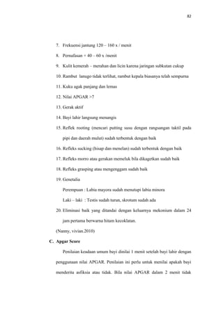 82
7. Frekuensi jantung 120 – 160 x / menit
8. Pernafasan + 40 – 60 x /menit
9. Kulit kemerah – merahan dan licin karena jaringan subkutan cukup
10. Rambut lanugo tidak terlihat, rambut kepala biasanya telah sempurna
11. Kuku agak panjang dan lemas
12. Nilai APGAR >7
13. Gerak aktif
14. Bayi lahir langsung menangis
15. Reflek rooting (mencari putting susu dengan rangsangan taktil pada
pipi dan daerah mulut) sudah terbentuk dengan baik
16. Refleks sucking (hisap dan menelan) sudah terbentuk dengan baik
17. Refleks morro atau gerakan memeluk bila dikagetkan sudah baik
18. Refleks grasping atau mengenggam sudah baik
19. Genetalia
Perempuan : Labia mayora sudah menutupi labia minora
Laki – laki : Testis sudah turun, skrotum sudah ada
20. Eliminasi baik yang ditandai dengan keluarnya mekonium dalam 24
jam pertama berwarna hitam kecoklatan.
(Nanny, vivian.2010)
C. Apgar Score
Penilaian keadaan umum bayi dinilai 1 menit setelah bayi lahir dengan
penggunaan nilai APGAR. Penilaian ini perlu untuk menilai apakah bayi
menderita asfiksia atau tidak. Bila nilai APGAR dalam 2 menit tidak
 