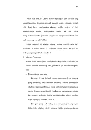 84
Setelah bayi lahir, BBL harus mampu beradaptasi dari keadaan yang
sangat tergantung (plasenta) menjadi mandiri secara fisiologis. Setelah
lahir, bayi harus mendapatkan oksigen melalui system sirkulasi
pernapasannya sendiri, mendapatkan nutrisi per oral untuk
mempertahankan kadar gula darah yang cukup, mengatur suhu tubuh, dan
melawan setiap penyakit/infeksi.
Periode adaptasi ini disebut sebagai periode transisi yaitu dari
kehidupan di dalam rahim ke kehidupan diluar rahim. Periode ini
berlangsung sampai 1 bulan atau lebih.
1. Adaptasi Pernapasan
Selama dalam uterus, janin mendapatkan oksigen dari pertukaran gas
melalui plasenta. Setelah bayi lahir, pertukaran gas harus melalui paru-
paru.
a. Perkembangan paru-paru
Paru-paru berasal dari titik tumbuh yang muncul dari pharynx
yang bercabang, dan kemudian bercabang kembali membentuk
struktur percabangan bronkus proses ini terus berlanjut sampai usia
sekitar 8 tahun, sampai jumlah bronkus dan alveoulus sepenuhnya
berkembang, walaupun jannin memperlihatkan adanya gerakan
napas sepanjang trimester II dan III.
Paru-paru yang tidak matang akan mengurangi kelangsungan
hidup BBL sebelum usia 24 minggu. Hal ini disebabkan karena
 