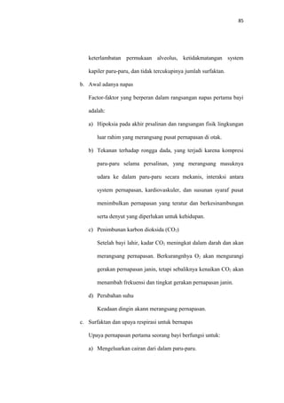 85
keterlambatan permukaan alveolus, ketidakmatangan system
kapiler paru-paru, dan tidak tercukupinya jumlah surfaktan.
b. Awal adanya napas
Factor-faktor yang berperan dalam rangsangan napas pertama bayi
adalah:
a) Hipoksia pada akhir prsalinan dan rangsangan fisik lingkungan
luar rahim yang merangsang pusat pernapasan di otak.
b) Tekanan terhadap rongga dada, yang terjadi karena kompresi
paru-paru selama persalinan, yang merangsang masuknya
udara ke dalam paru-paru secara mekanis, interaksi antara
system pernapasan, kardiovaskuler, dan susunan syaraf pusat
menimbulkan pernapasan yang teratur dan berkesinambungan
serta denyut yang diperlukan untuk kehidupan.
c) Penimbunan karbon dioksida (CO2)
Setelah bayi lahir, kadar CO2 meningkat dalam darah dan akan
merangsang pernapasan. Berkurangnhya O2 akan mengurangi
gerakan pernapasan janin, tetapi sebaliknya kenaikan CO2 akan
menambah frekuensi dan tingkat gerakan pernapasan janin.
d) Perubahan suhu
Keadaan dingin akann merangsang pernapasan.
c. Surfaktan dan upaya respirasi untuk bernapas
Upaya pernapasan pertama seorang bayi berfungsi untuk:
a) Mengeluarkan cairan dari dalam paru-paru.
 