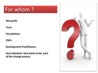 For whom ?Not-profitTrustFoundationsCSR’sDevelopment PractitionersAny individual  who wants to be  part of the change process