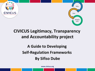 CIVICUS Legitimacy, Transparency
    and Accountability project
       A Guide to Developing
    Self-Regulation Frameworks
           By Sifiso Dube
             www.civicus.org
 