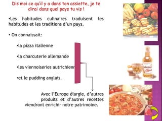 Dis moi ce qu’il y a dans ton assiette, je te
dirai dans quel pays tu vis !
•Les habitudes culinaires traduisent les
habitudes et les traditions d’un pays.
• On connaissait:
•la pizza italienne
•la charcuterie allemande
•les viennoiseries autrichiennes
•et le pudding anglais.
Avec l’Europe élargie, d’autres
produits et d’autres recettes
viendront enrichir notre patrimoine.
 