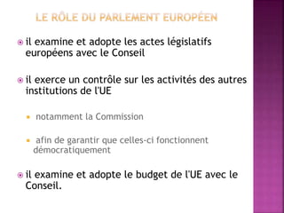  il examine et adopte les actes législatifs
européens avec le Conseil
 il exerce un contrôle sur les activités des autres
institutions de l'UE
 notamment la Commission
 afin de garantir que celles-ci fonctionnent
démocratiquement
 il examine et adopte le budget de l'UE avec le
Conseil.
 