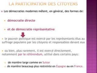  Les démocraties modernes mêlent, en général, des formes de:
 démocratie directe
 et de démocratie représentative
 le pouvoir politique est exercé par les représentants élus au
suffrage populaire par les citoyens et responsables devant eux
 ou bien, plus rarement, il est exercé directement,
notamment par le référendum, utilisé dans certains pays:
 de manière large comme en Suisse
 de manière beaucoup plus restreinte en Espagne ou en France.
 