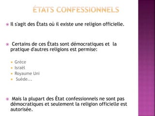  Il s'agit des États où il existe une religion officielle.
 Certains de ces États sont démocratiques et la
pratique d'autres religions est permise:
 Grèce
 Israël
 Royaume Uni
 Suède...
 Mais la plupart des État confessionnels ne sont pas
démocratiques et seulement la religion officielle est
autorisée.
 