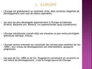  L'Europe est globalement un continent riche. Mais certaines inégalités de
développement sont tout de même repérables.
 Les pays les plus développés appartiennent à l'Europe occidentale
(France, Royaume-Uni, Benelux ) et septentrionale (pays scandinaves).
 L'Europe méridionale connaît déjà une situation un peu moins privilégiée
(péninsule ibérique, Grèce).
 L'Europe centre-orientale est constituée des anciens pays satellites de l'ex
-URSS : leur niveau de développement est intermédiaire, quoiqu'en
progression.
 Les pays de l'ex –URSS et de l'ex -Yougoslavie connaissent en revanche un
net retard de développement : c'est la frange pauvre de l'Europe.
 