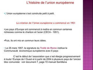 L’histoire de l’union européenne
•L’Union européenne s’est construite petit à petit.
•Les pays d’Europe ont commencé à mettre en commun certaines
richesses comme le charbon et l’acier (CECA - 1951).
•Puis, ils ont mis en commun leurs idées.
• Le 25 mars 1957, la signature du Traité de Rome institue la
Communauté économique européenne avec 6 pays:
C´est le début de l´association que s´est élargie progressivement
à toute l´Europe de l´Ouest et à partir de 2004 à plusieurs pays de l´ancien
bloc comuniste: voir document 7, page 72 manuel Santillana
La création de l’Union européenne a commencé en 1951
 