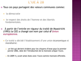  Tous ces pays partagent des valeurs communes comme:
 la démocratie
 le respect des droits de l’homme et des libertés
fondamentales.
 À partir de l’entrée en vigueur du traité de Maastricht
(1993) la CEE a changé son nom par celui d’Union
européenne.
 Ce traité a décidé l’établissement d’une union économique et
monétaire:
 un fait qui devient évident pour les citoyens d’onze pays le premier
janvier 2002, date de l’introduction de la monnaie unique l’euro.
 En 2009 il y avait seize états avec l’euro comme monnaie officielle.
 