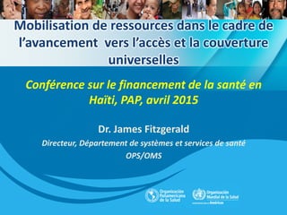 Mobilisation de ressources dans le cadre de
l’avancement vers l’accès et la couverture
universelles
Conférence sur le financement de la santé en
Haïti, PAP, avril 2015
Dr. James Fitzgerald
Directeur, Département de systèmes et services de santé
OPS/OMS
 