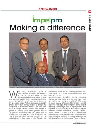 LT-SPECIAL FEATURE
                                                                                                                                            49




                                                                                                                                            SPECIAL FEATURE
Making a difference




 ImpelPro- The core team (in the front row) - Shriram Hariharan; standing(L to R)- Sudhir Dabke, Sanjay Ghone and Sunil Nair




W
            ith rising operational scale &                          rule seems to be if you find right specialists,
            complexities in the Indian logistics                    you stand the chance to be benefitted with
            space in recent past, it has                            double bonanza.
            increasingly become clear to one                        Mumbai-based ImpelPro today certainly
and all that supply chain management is no                          stands as the testimony to the fact that
longer an activity which can be undertaken                          specialists can bring a world of difference
on a cursory basis. As the saying goes, supply                      to your supply chain performance. Formed
chain today can simply make or break the                            barely a year ago, the company comprises of
prospects of a business. Hence, the loud and                        a strong knowledge pool in supply chain and
clear message which nobody can afford to                            logistics as reflected by its four core partners
ignore is - supply chain management should                          namely Shriram Hariharan, Sanjay Ghone,
be guided and executed by specialists to                            Sudhir Dabke and Sunil Nair who cumulatively
ensure that not only work flow is smooth but                        bring on the table supply chain experience of
also there are cost related benefits for all                        over 11 decades in such diverse industries as
stakeholders in the value chain. Clearly, the                       3PL, Quick Service Restaurants, Pharma, Retail,


                                                                                                              LOGISTICS TIMES August 2012
 