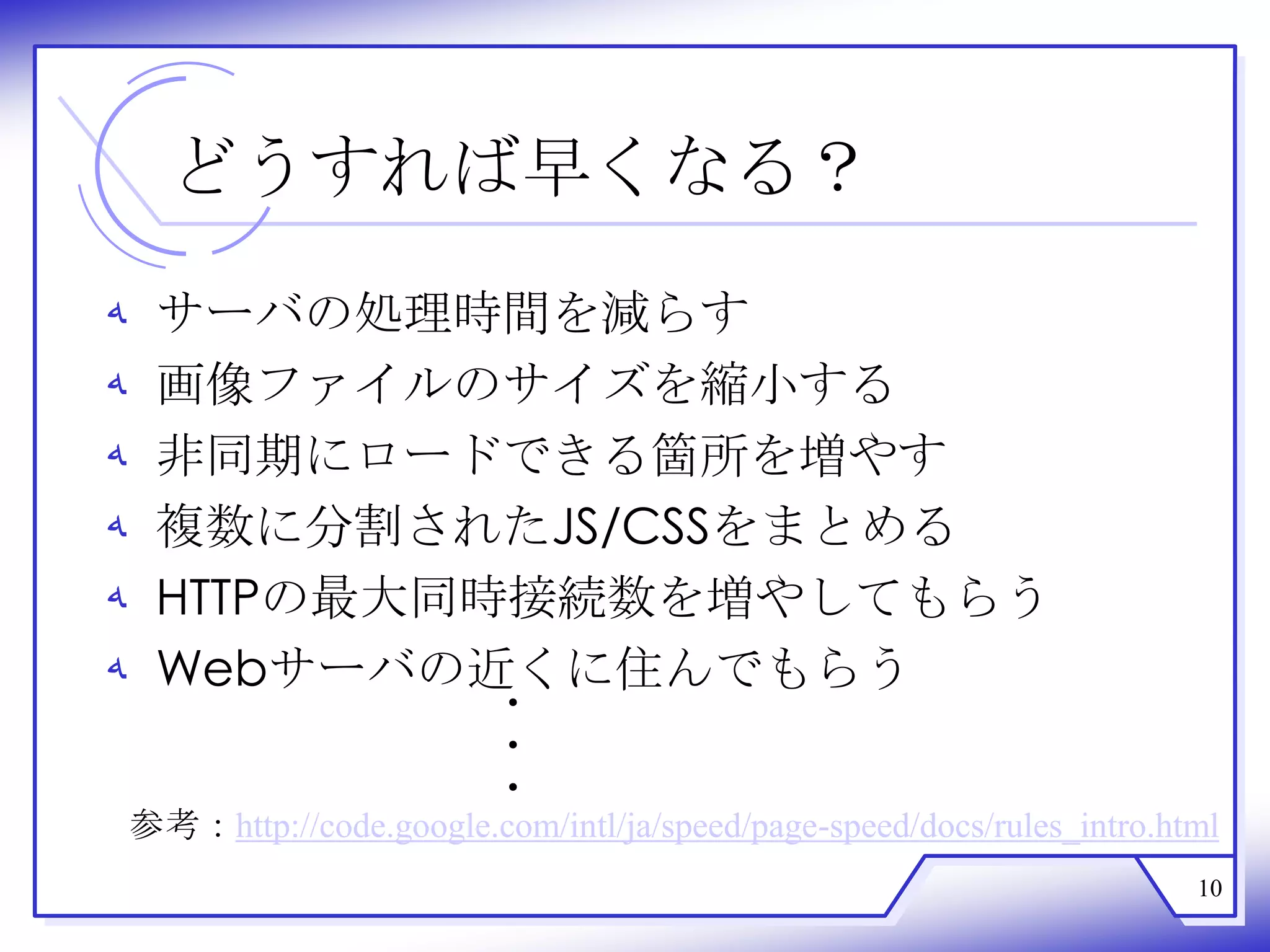 どうすれば早くなる？
‫ﻪ‬    サーバの処理時間を減らす
‫ﻪ‬    画像ファイルのサイズを縮小する
‫ﻪ‬    非同期にロードできる箇所を増やす
‫ﻪ‬    複数に分割されたJS/CSSをまとめる
‫ﻪ‬    HTTPの最大同時接続数を増やしてもらう
‫ﻪ‬    Webサーバの近くに住んでもらう
                           ・
                           ・
                           ・
    参考：http://code.google.com/intl/ja/speed/page-speed/docs/rules_intro.html
                                                                          10
 