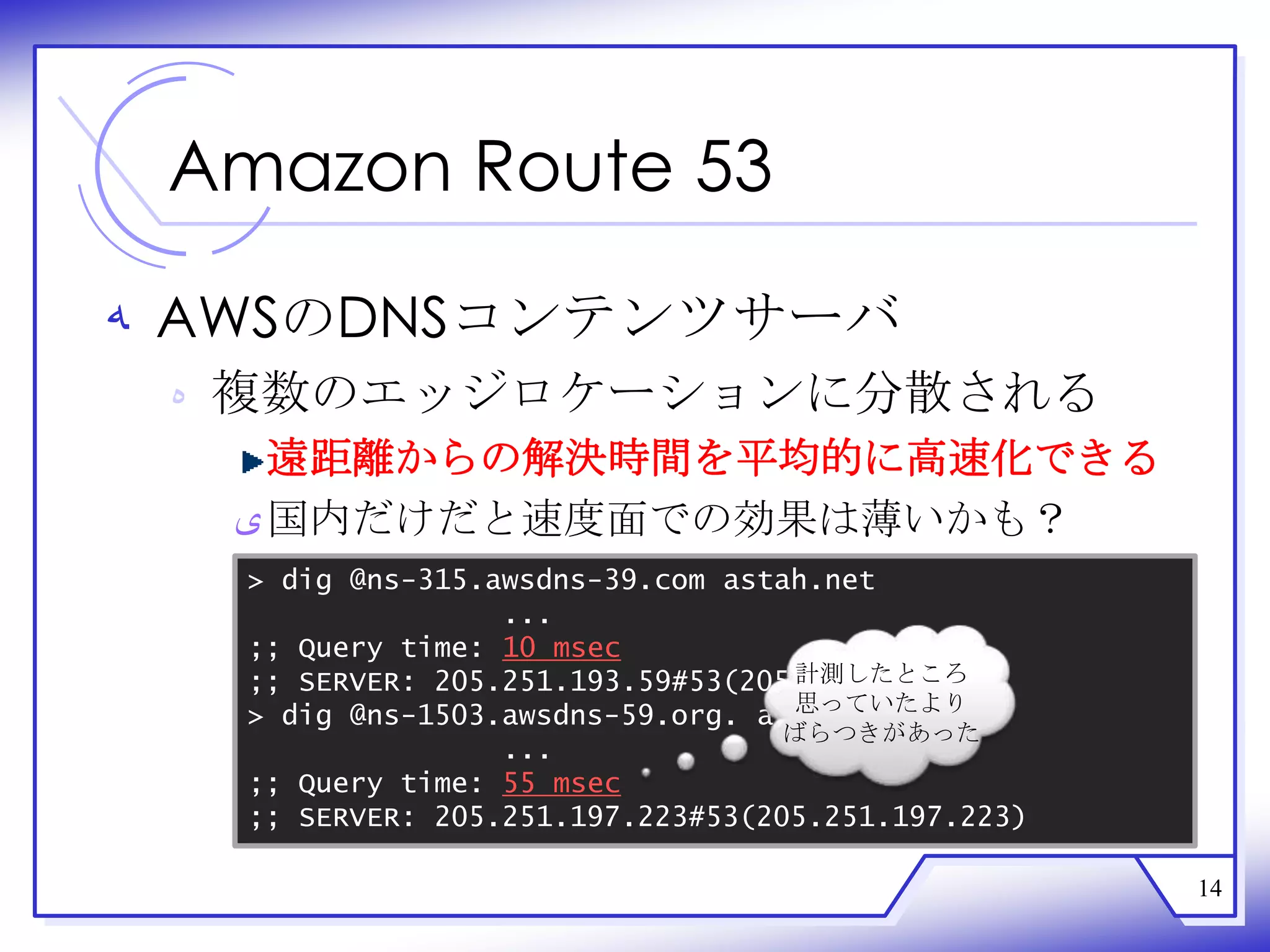 Amazon Route 53

‫ ﻪ‬AWSのDNSコンテンツサーバ
 ‫ ﻩ‬複数のエッジロケーションに分散される
    遠距離からの解決時間を平均的に高速化できる
  ‫ ﻯ‬国内だけだと速度面での効果は薄いかも？
  > dig @ns-315.awsdns-39.com astah.net
                 ...
  ;; Query time: 10 msec
                                  計測したところ
  ;; SERVER: 205.251.193.59#53(205.251.193.59)
                                  思っていたより
  > dig @ns-1503.awsdns-59.org. astah.net
                                  ばらつきがあった
                 ...
  ;; Query time: 55 msec
  ;; SERVER: 205.251.197.223#53(205.251.197.223)

                                                   14
 