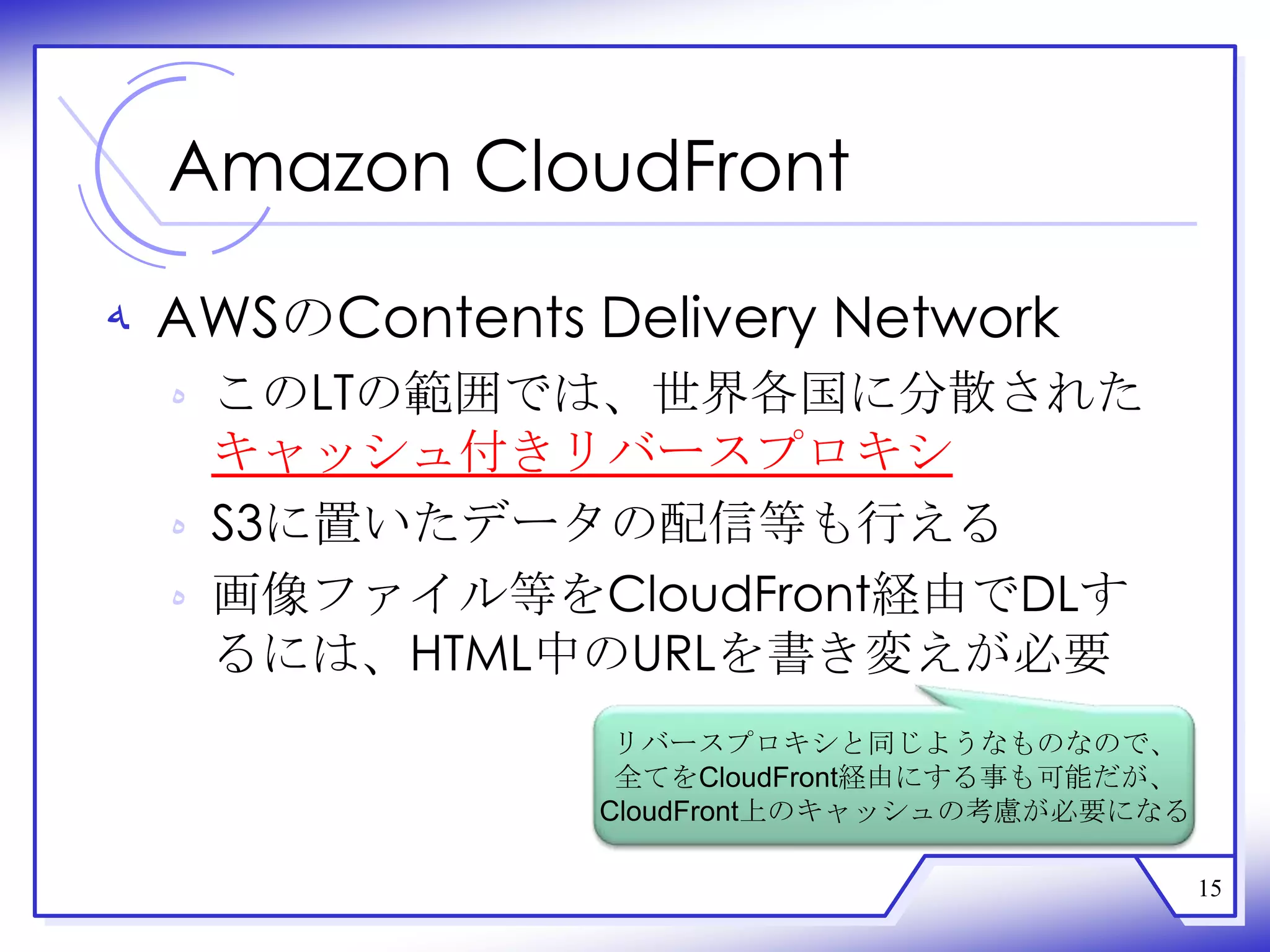 Amazon CloudFront

‫ ﻪ‬AWSのContents Delivery Network
  ‫ ﻩ‬このLTの範囲では、世界各国に分散された
    キャッシュ付きリバースプロキシ
  ‫ ﻩ‬S3に置いたデータの配信等も行える
  ‫ ﻩ‬画像ファイル等をCloudFront経由でDLす
    るには、HTML中のURLを書き変えが必要
                 リバースプロキシと同じようなものなので、
                 全てをCloudFront経由にする事も可能だが、
                CloudFront上のキャッシュの考慮が必要になる

                                             15
 
