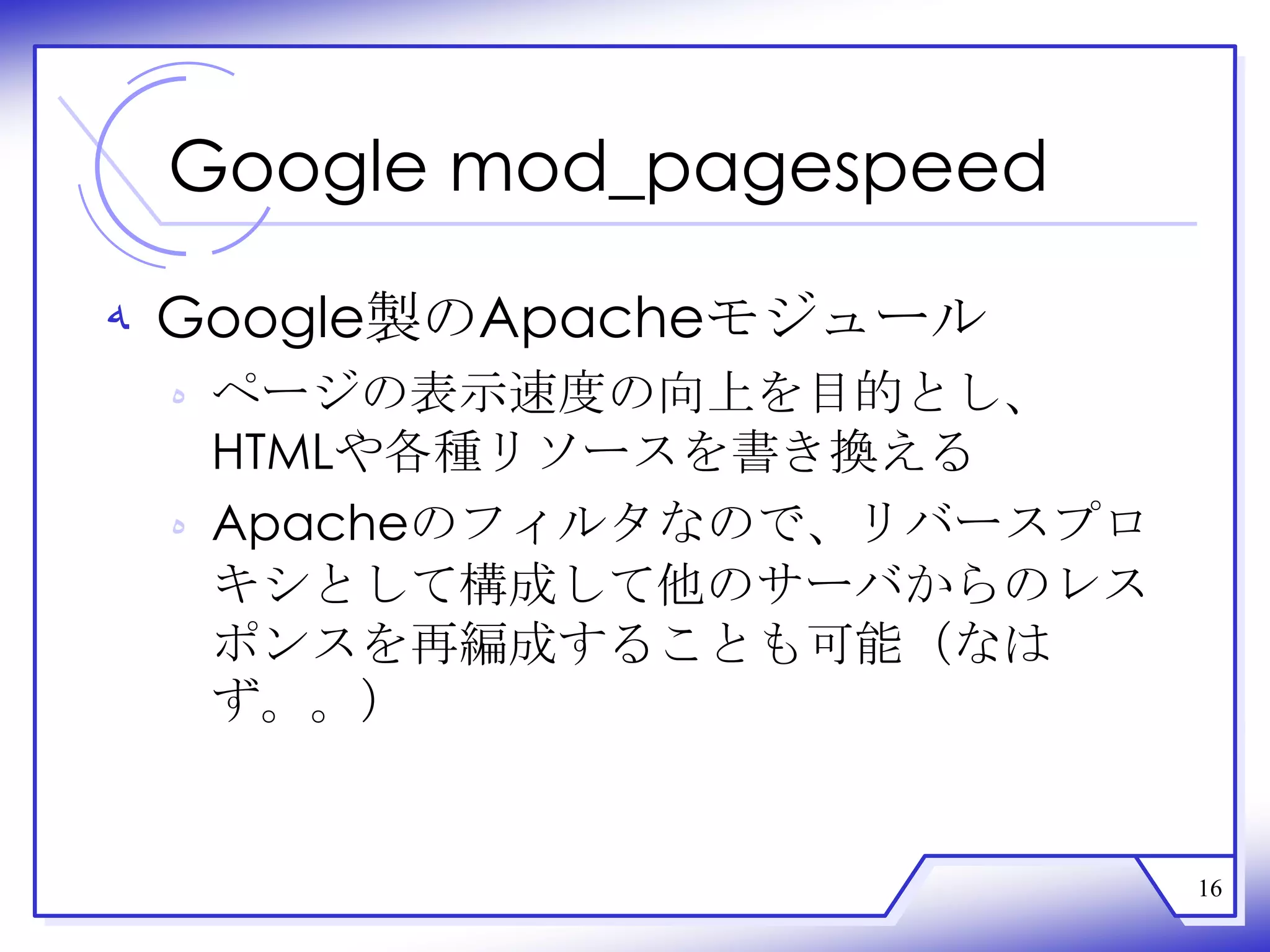 Google mod_pagespeed

‫ ﻪ‬Google製のApacheモジュール
 ‫ ﻩ‬ページの表示速度の向上を目的とし、
   HTMLや各種リソースを書き換える
 ‫ ﻩ‬Apacheのフィルタなので、リバースプロ
   キシとして構成して他のサーバからのレス
   ポンスを再編成することも可能（なは
   ず。。）


                           16
 