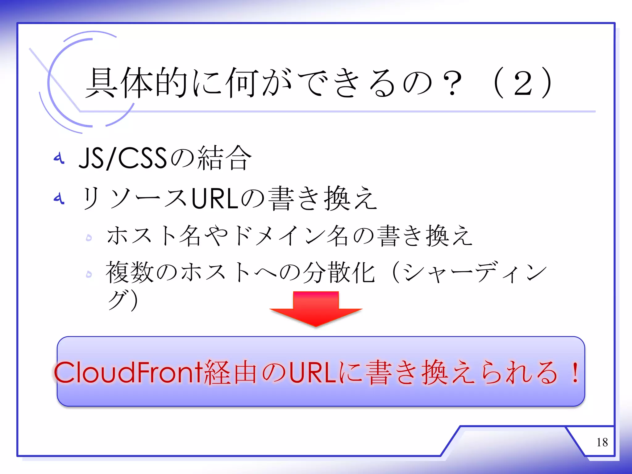 具体的に何ができるの？（２）

‫ ﻪ‬JS/CSSの結合
‫ ﻪ‬リソースURLの書き換え
 ‫ ﻩ‬ホスト名やドメイン名の書き換え
 ‫ ﻩ‬複数のホストへの分散化（シャーディン
   グ）

CloudFront経由のURLに書き換えられる！

                            18
 