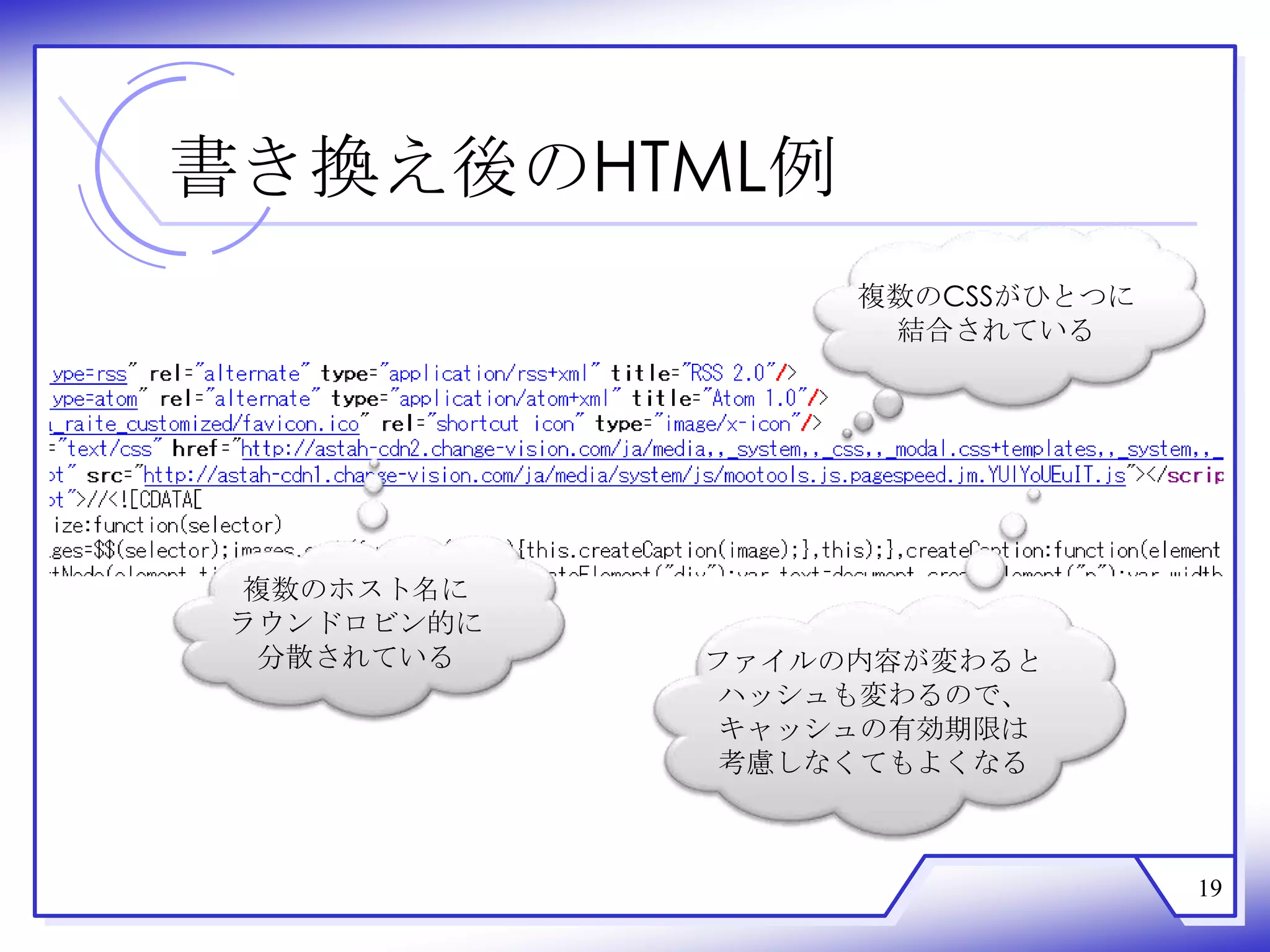 書き換え後のHTML例
                  複数のCSSがひとつに
                   結合されている




 複数のホスト名に
 ラウンドロビン的に
  分散されている    ファイルの内容が変わると
             ハッシュも変わるので、
             キャッシュの有効期限は
             考慮しなくてもよくなる



                                19
 