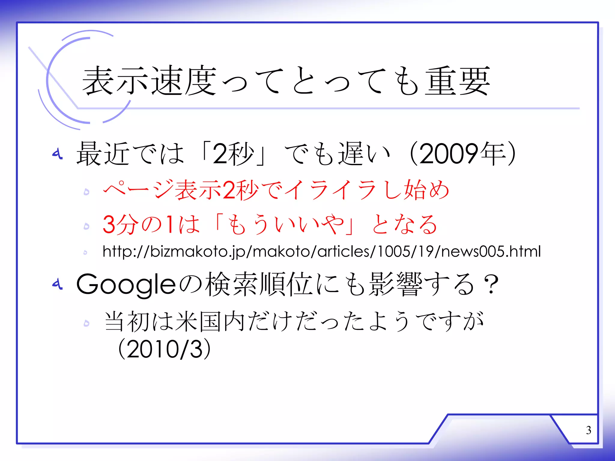 表示速度ってとっても重要

‫ ﻪ‬最近では「2秒」でも遅い（2009年）
 ‫ ﻩ‬ページ表示2秒でイライラし始め
 ‫3 ﻩ‬分の1は「もういいや」となる
 ‫ ﻩ‬http://bizmakoto.jp/makoto/articles/1005/19/news005.html

‫ ﻪ‬Googleの検索順位にも影響する？
 ‫ ﻩ‬当初は米国内だけだったようですが
   （2010/3）


                                                              3
 