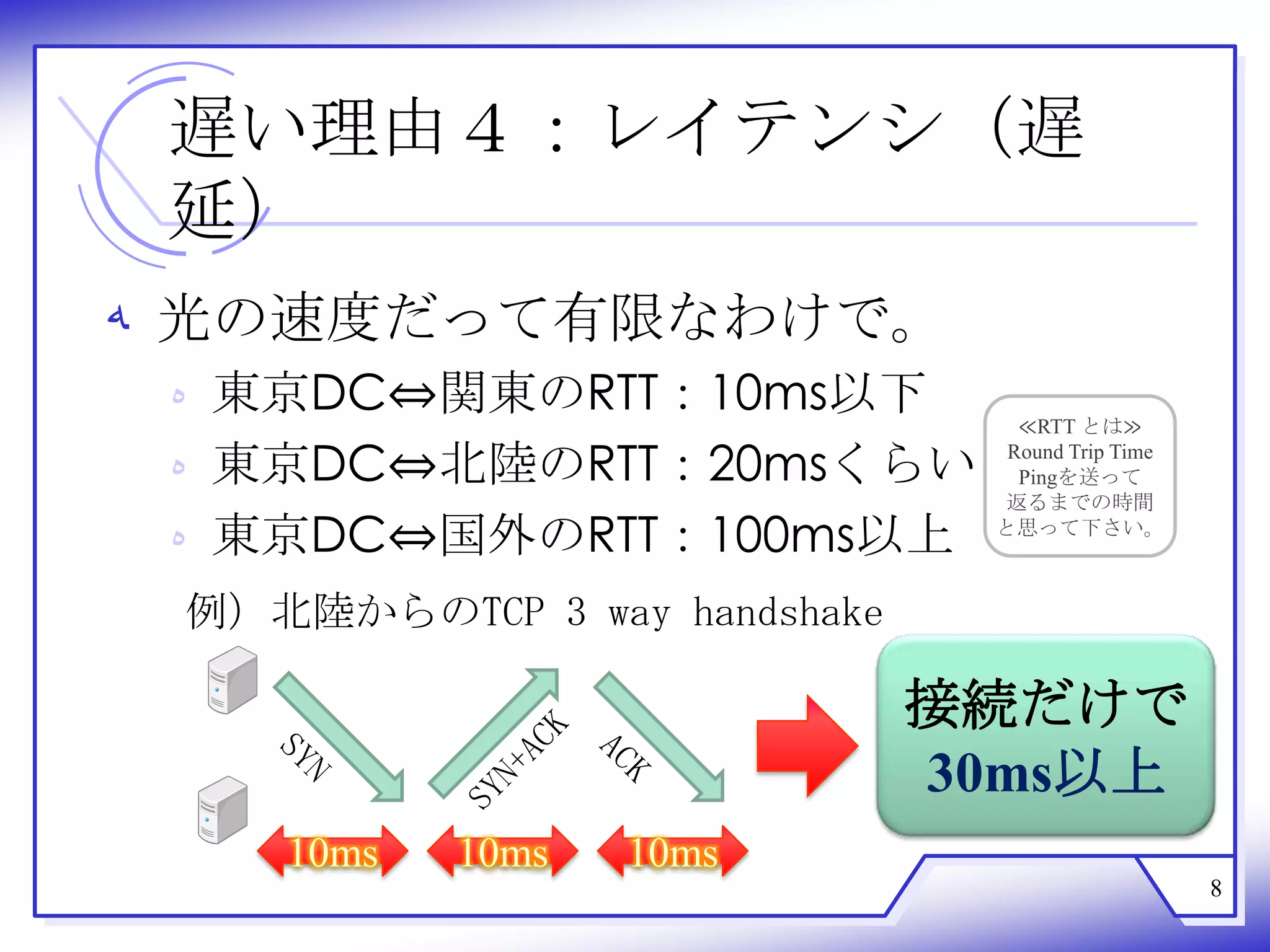 遅い理由４：レイテンシ（遅
 延）
‫ ﻪ‬光の速度だって有限なわけで。
 ‫ ﻩ‬東京DC⇔関東のRTT：10ms以下            ≪RTT とは≫

 ‫ ﻩ‬東京DC⇔北陸のRTT：20msくらい          Round Trip Time
                                 Pingを送って
                               返るまでの時間
 ‫ ﻩ‬東京DC⇔国外のRTT：100ms以上         と思って下さい。



 例）北陸からのTCP 3 way handshake

                              接続だけで
                              30ms以上
    10ms   10ms   10ms
                                                  8
 