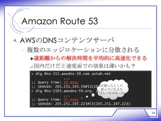 Amazon Route 53

‫ ﻪ‬AWSのDNSコンテンツサーバ
 ‫ ﻩ‬複数のエッジロケーションに分散される
    遠距離からの解決時間を平均的に高速化できる
  ‫ ﻯ‬国内だけだと速度面での効果は薄いかも？
  > dig @ns-315.awsdns-39.com astah.net
                 ...
  ;; Query time: 10 msec
                                  計測したところ
  ;; SERVER: 205.251.193.59#53(205.251.193.59)
                                  思っていたより
  > dig @ns-1503.awsdns-59.org. astah.net
                                  ばらつきがあった
                 ...
  ;; Query time: 55 msec
  ;; SERVER: 205.251.197.223#53(205.251.197.223)

                                                   14
 