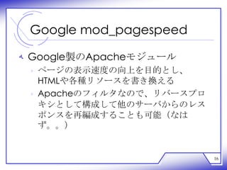 Google mod_pagespeed

‫ ﻪ‬Google製のApacheモジュール
 ‫ ﻩ‬ページの表示速度の向上を目的とし、
   HTMLや各種リソースを書き換える
 ‫ ﻩ‬Apacheのフィルタなので、リバースプロ
   キシとして構成して他のサーバからのレス
   ポンスを再編成することも可能（なは
   ず。。）


                           16
 