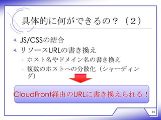 具体的に何ができるの？（２）

‫ ﻪ‬JS/CSSの結合
‫ ﻪ‬リソースURLの書き換え
 ‫ ﻩ‬ホスト名やドメイン名の書き換え
 ‫ ﻩ‬複数のホストへの分散化（シャーディン
   グ）

CloudFront経由のURLに書き換えられる！

                            18
 