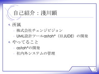 自己紹介：淺川顕

‫ ﻪ‬所属
 ‫ ﻩ‬株式会社チェンジビジョン
 ‫ ﻩ‬UML設計ツールastah*（旧JUDE）の開発
‫ ﻪ‬やってること
 ‫ ﻩ‬astah*の開発
 ‫ ﻩ‬社内外システムの管理


                              2
 