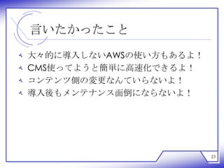言いたかったこと
‫ﻪ‬   大々的に導入しないAWSの使い方もあるよ！
‫ﻪ‬   CMS使ってようと簡単に高速化できるよ！
‫ﻪ‬   コンテンツ側の変更なんていらないよ！
‫ﻪ‬   導入後もメンテナンス面倒にならないよ！




                            23
 