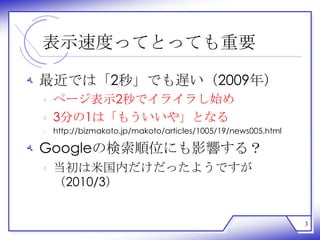 表示速度ってとっても重要

‫ ﻪ‬最近では「2秒」でも遅い（2009年）
 ‫ ﻩ‬ページ表示2秒でイライラし始め
 ‫3 ﻩ‬分の1は「もういいや」となる
 ‫ ﻩ‬http://bizmakoto.jp/makoto/articles/1005/19/news005.html

‫ ﻪ‬Googleの検索順位にも影響する？
 ‫ ﻩ‬当初は米国内だけだったようですが
   （2010/3）


                                                              3
 