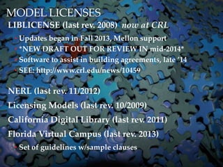 MODEL LICENSES
LIBLICENSE (last rev. 2008) now at CRL
? Updates began in Fall 2013, Mellon support
? *NEW DRAFT OUT FOR REVIEW IN mid-2014*
? Software to assist in building agreements, late 14
? SEE: http://www.crl.edu/news/10459
NERL (last rev. 11/2012)
Licensing Models (last rev. 10/2009)
California Digital Library (last rev. 2011)
Florida Virtual Campus (last rev. 2013)
? Set of guidelines w/sample clauses
 