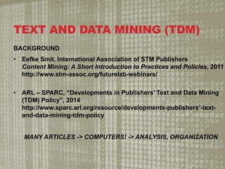 TEXT AND DATA MINING (TDM)
BACKGROUND
? Eefke Smit, International Association of STM Publishers
Content Mining: A Short Introduction to Practices and Policies, 2011
http://www.stm-assoc.org/futurelab-webinars/
? ARL C SPARC, Developments in Publishers Text and Data Mining
(TDM) Policy, 2014
http://www.sparc.arl.org/resource/developments-publishers-text-
and-data-mining-tdm-policy
MANY ARTICLES -> COMPUTERS! -> ANALYSIS, ORGANIZATION
 