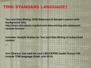 TDM: STANDARD LANGUAGE?
Text and Data Mining: STM Statement & Sample Licence (with
background info)
http://www.stm-assoc.org/text-and-data-mining-stm-statement-
sample-licence/
Includes: Sample license for Text and Data Mining of subscribed
content
--
Ann Okerson has said the new LIBLICENSE model license will
include TDM language (Draft, mid-2014)
 