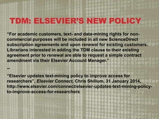 TDM: ELSEVIERS NEW POLICY
For academic customers, text- and data-mining rights for non-
commercial purposes will be included in all new ScienceDirect
subscription agreements and upon renewal for existing customers.
Librarians interested in adding the TDM clause to their existing
agreement prior to renewal are able to request a simple contract
amendment via their Elsevier Account Manager.
--
Elsevier updates text-mining policy to improve access for
researchers, Elsevier Connect, Chris Shillum, 31 January 2014,
http://www.elsevier.com/connect/elsevier-updates-text-mining-policy-
to-improve-access-for-researchers
 