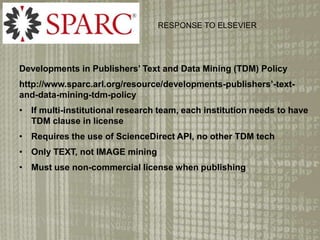 Developments in Publishers Text and Data Mining (TDM) Policy
http://www.sparc.arl.org/resource/developments-publishers-text-
and-data-mining-tdm-policy
? If multi-institutional research team, each institution needs to have
TDM clause in license
? Requires the use of ScienceDirect API, no other TDM tech
? Only TEXT, not IMAGE mining
? Must use non-commercial license when publishing
RESPONSE TO ELSEVIER
 
