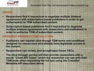 ISSUES:
? Researchers find it impractical to negotiate multiple bilateral
agreements with subscription-based publishers in order to get
authorisation to TDM subscribed content.
? Subscription-based publishers find it impractical to negotiate
multiple bilateral agreements with researchers and institutions in
order to authorise TDM of subscribed content.
CROSSREF PROSPECT/TDM SOLUTION:
? Publishers can register click-though TDM terms and conditions
designed for researchers who already have legitimate access to
the content.
? Researchers can review, and accept/reject those T&Cs.
? The click-through service will then provide researchers with a
secret Client API Token which the researcher can use with their
TDM tools when requesting the full text using the CrossRef
Metadata API described above.
Excerpted from http://prospectsupport.labs.crossref.org/
 
