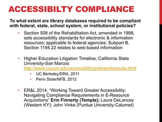 ACCESSIBILTY COMPLIANCE
To what extent are library databases required to be compliant
with federal, state, school system, or institutional policies?
? Section 508 of the Rehabilitation Act, amended in 1998,
sets accessibility standards for electronic & information
resources; applicable to federal agencies; Subpart B,
Section 1194.22 relates to web-based information
? Higher Education Litigation Timeline, California State
University-San Marcos
http://www.csusm.edu/accessibility/policies/lawsuits.html
? UC Berkeley/DRA, 2011
? Penn State/NFB, 2012
? ER&L 2014, Working Toward Greater Accessibility:
Navigating Compliance Requirements in E-Resource
Acquisitions Erin Finnerty (Temple); Laura DeLancey
(Western KY); John Vinke (Purdue University-Calumet)
 