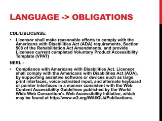 LANGUAGE -> OBLIGATIONS
CDL/LIBLICENSE:
? Licensor shall make reasonable efforts to comply with the
Americans with Disabilities Act (ADA) requirements, Section
508 of the Rehabilitation Act Amendments, and provide
Licensee current completed Voluntary Product Accessibility
Template (VPAT)
NERL :
? Compliance with Americans with Disabilities Act. Licensor
shall comply with the Americans with Disabilities Act (ADA),
by supporting assistive software or devices such as large
print interfaces, voice-activated input, and alternate keyboard
or pointer interfaces in a manner consistent with the Web
Content Accessibility Guidelines published by the World
Wide Web Consortium's Web Accessibility Initiative, which
may be found at http://www.w3.org/WAI/GL/#Publications.
 