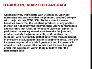 UT-AUSTIN, ADAPTED LANGUAGE
Accessibility by Individuals with Disabilities. Licensor
represents and warrants that the [content, product] comply
with the [state law, W3C, 508]. To the extent Licensor
becomes aware that the [content, product], or any portion
thereof, do not satisfy the [above], then Licensor represents
and warrants that it will, at no cost to Licensee, either (1)
perform all necessary remediation to make the [content,
product] satisfy the [requirements] or (2) replace the
[product] with new [product] that satisfy the [requirements].
In the event that Licensor fails or is unable to do so, then the
Licensee may terminate this Agreement and Licensor will
refund to the Licensee all amounts the Licensee has paid
under this Agreement within thirty (30) days after the
termination date.
 