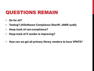 QUESTIONS REMAIN
? Do for all?
? Testing? (HiSoftware Compliance Sheriff; JAWS audit)
? Keep track of non-compliance?
? Keep track of if vendor is improving?
? How can we get all primary library vendors to have VPATS?
 