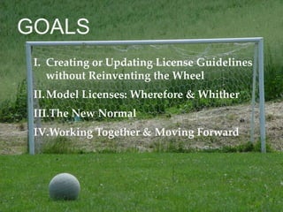 I. Creating or Updating License Guidelines
without Reinventing the Wheel
II.Model Licenses: Wherefore & Whither
III.The New Normal
IV.Working Together & Moving Forward
GOALS
 