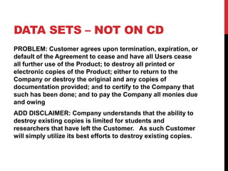 DATA SETS C NOT ON CD
PROBLEM: Customer agrees upon termination, expiration, or
default of the Agreement to cease and have all Users cease
all further use of the Product; to destroy all printed or
electronic copies of the Product; either to return to the
Company or destroy the original and any copies of
documentation provided; and to certify to the Company that
such has been done; and to pay the Company all monies due
and owing
ADD DISCLAIMER: Company understands that the ability to
destroy existing copies is limited for students and
researchers that have left the Customer. As such Customer
will simply utilize its best efforts to destroy existing copies.
 