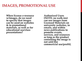 IMAGES, PROMOTIONAL USE
When license e-resource
w/images, do we need
to specify that images
can be used on websites
& in promotional
materials, as well as for
educational use/class
presentations?
Authorized Users
(NOTE: no walk-ins)
can use images from
Licensed Materials on
university websites, in
emails, and within
news publications to
promote events,
services, and resources
as long as the product
containing the image is
not sold [for
commericial use/profit].
 