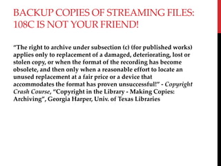 BACKUP COPIES OF STREAMING FILES:
108C IS NOT YOUR FRIEND!
The right to archive under subsection (c) (for published works)
applies only to replacement of a damaged, deteriorating, lost or
stolen copy, or when the format of the recording has become
obsolete, and then only when a reasonable effort to locate an
unused replacement at a fair price or a device that
accommodates the format has proven unsuccessful! - Copyright
Crash Course, Copyright in the Library - Making Copies:
Archiving, Georgia Harper, Univ. of Texas Libraries
 