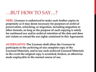 BUT HOW TO SAY?
NERL: Licensee is authorized to make such further copies in
perpetuity as it may deem necessary for purposes of archival
preservation, refreshing, or migration, including migration to
other formats, so long as the purpose of such copying is solely
for continued use and/or archival retention of the data and does
not violate or extend the use rights contained in this Agreement.
ALTERNATIVE: The Licensor shall allow the Licensee to
participate in the archiving of one complete copy of the
Licensed Materials, and to use such archived Licensed Materials
in the event the original copy is scratched, broken, or otherwise
made unplayable in the normal course of use.
 