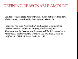 DEFINING REASONABLE AMOUNT
Vendor: Reasonable Amount shall mean not more than 10%
of the content contained in the Licensed Materials.
Proposal: The term reasonable as it relates to amounts of
licensed material subject to copying, duplication, or
dissemination by licensee and its users will be determined on a
case by case basis using the four Fair Use analysis factors as
codified at 17 United States Code Sec. 107.
 