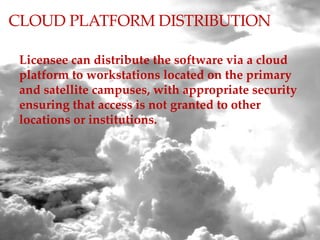 CLOUD PLATFORM DISTRIBUTION
Licensee can distribute the software via a cloud
platform to workstations located on the primary
and satellite campuses, with appropriate security
ensuring that access is not granted to other
locations or institutions.
 