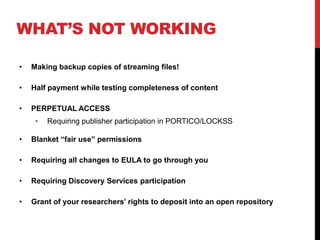 WHATS NOT WORKING
? Making backup copies of streaming files!
? Half payment while testing completeness of content
? PERPETUAL ACCESS
? Requiring publisher participation in PORTICO/LOCKSS
? Blanket fair use permissions
? Requiring all changes to EULA to go through you
? Requiring Discovery Services participation
? Grant of your researchers rights to deposit into an open repository
 