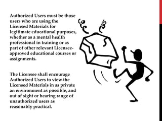 Authorized Users must be those
users who are using the
Licensed Materials for
legitimate educational purposes,
whether as a mental health
professional in training or as
part of other relevant Licensee-
approved educational courses or
assignments.
The Licensee shall encourage
Authorized Users to view the
Licensed Materials in as private
an environment as possible, and
out of sight or hearing range of
unauthorized users as
reasonably practical.
 