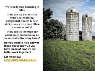 We need to stop licensing in
silos!
How can we better share
whats not working,
exceptional clauses & new,
sticky issues with each other,
as a community?
How can we leverage our
community power, to say no
to untenable licensing terms?
Do you want to help answer
these questions? Do you
have ideas of how we can
better work together?
Let me know:
LTAYLOR@TXSTATE.EDU
 